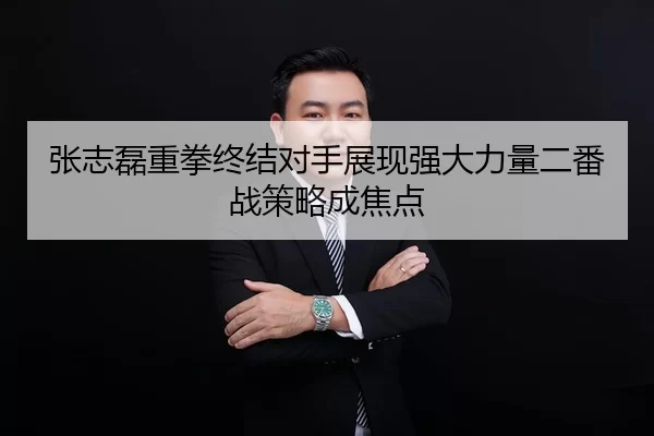 张志磊重拳终结对手展现强大力量二番战策略成焦点