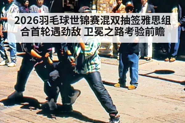 2026羽毛球世锦赛混双抽签雅思组合首轮遇劲敌 卫冕之路考验前瞻