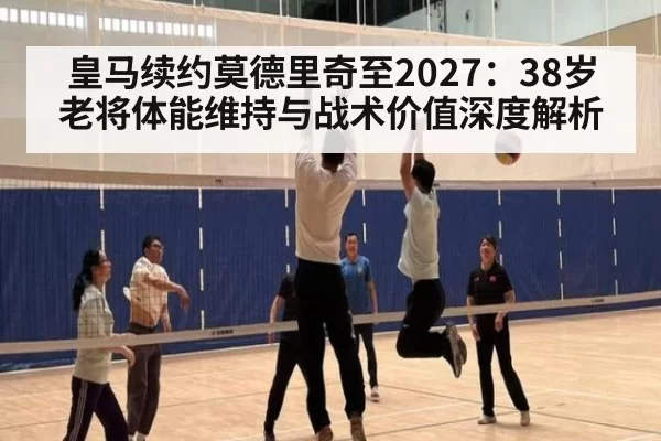 皇马续约莫德里奇至2027：38岁老将体能维持与战术价值深度解析