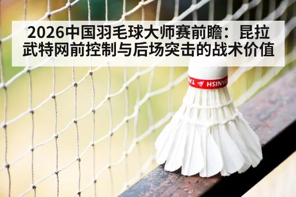 2026中国羽毛球大师赛前瞻：昆拉武特网前控制与后场突击的战术价值